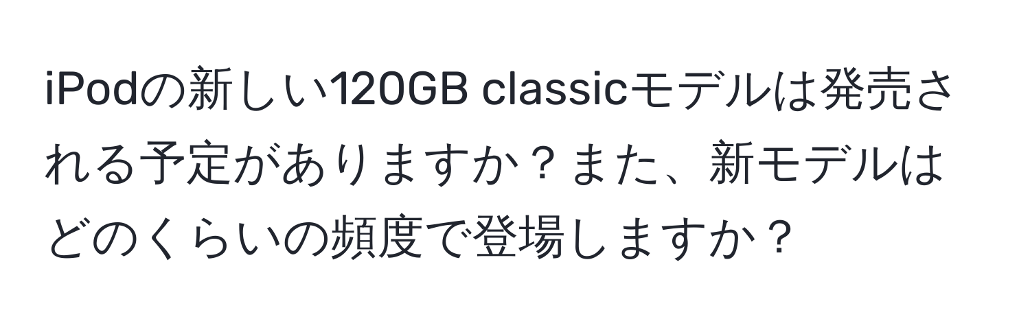 iPodの新しい120GB classicモデルは発売される予定がありますか？また、新モデルはどのくらいの頻度で登場しますか？