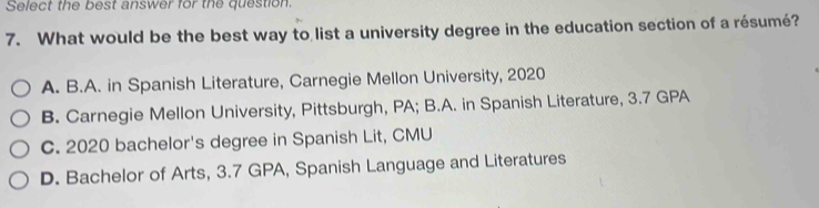 Select the best answer for the question
7. What would be the best way to list a university degree in the education section of a résumé?
A. B.A. in Spanish Literature, Carnegie Mellon University, 2020
B. Carnegie Mellon University, Pittsburgh, PA; B.A. in Spanish Literature, 3.7 GPA
C. 2020 bachelor's degree in Spanish Lit, CMU
D. Bachelor of Arts, 3.7 GPA, Spanish Language and Literatures