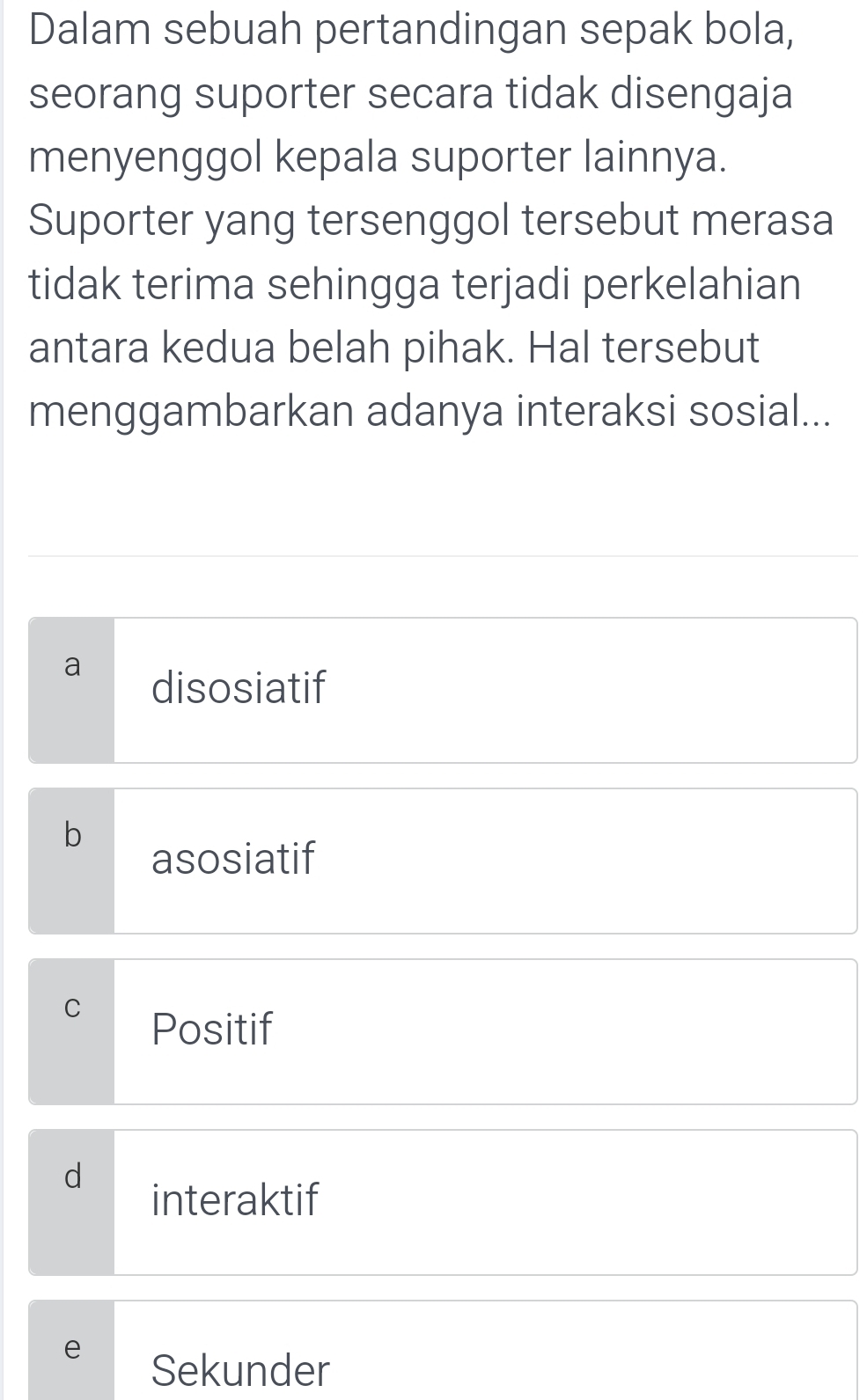 Dalam sebuah pertandingan sepak bola,
seorang suporter secara tidak disengaja
menyenggol kepala suporter lainnya.
Suporter yang tersenggol tersebut merasa
tidak terima sehingga terjadi perkelahian
antara kedua belah pihak. Hal tersebut
menggambarkan adanya interaksi sosial...
disosiatif
b
asosiatif
C
Positif
d
interaktif
e
Sekunder