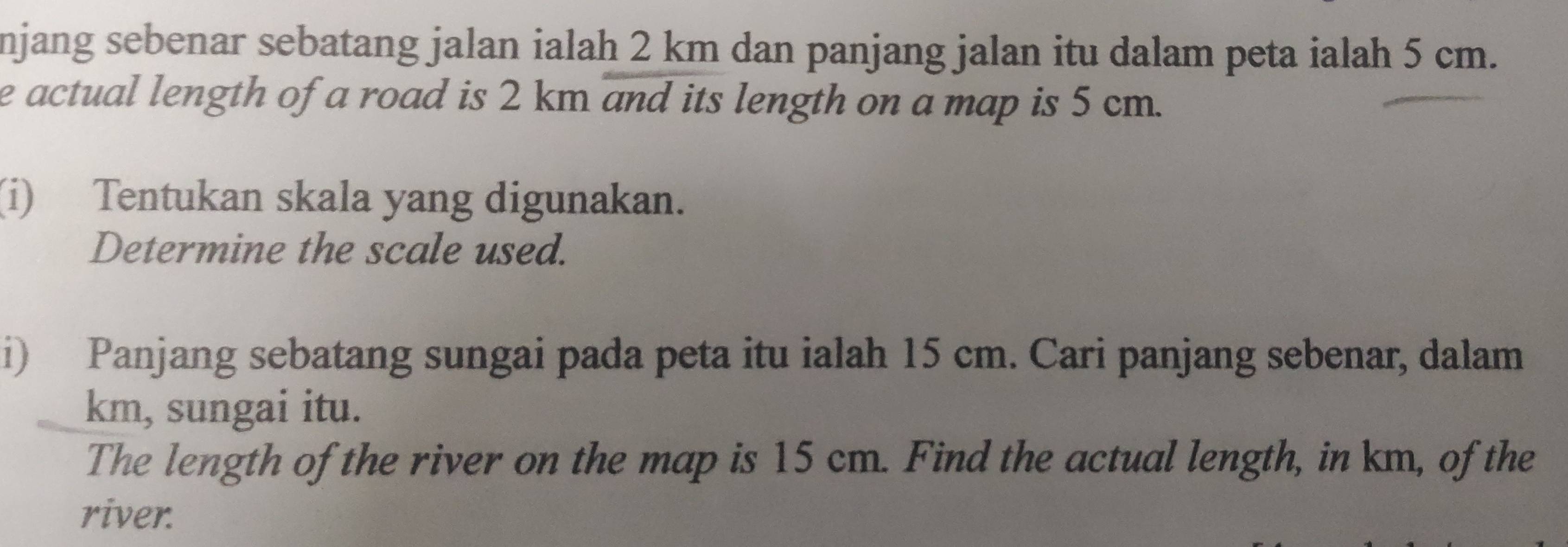 njang sebenar sebatang jalan ialah 2 km dan panjang jalan itu dalam peta ialah 5 cm. 
e actual length of a road is 2 km and its length on a map is 5 cm. 
(i) Tentukan skala yang digunakan. 
Determine the scale used. 
i) Panjang sebatang sungai pada peta itu ialah 15 cm. Cari panjang sebenar, dalam
km, sungai itu. 
The length of the river on the map is 15 cm. Find the actual length, in km, of the 
river.