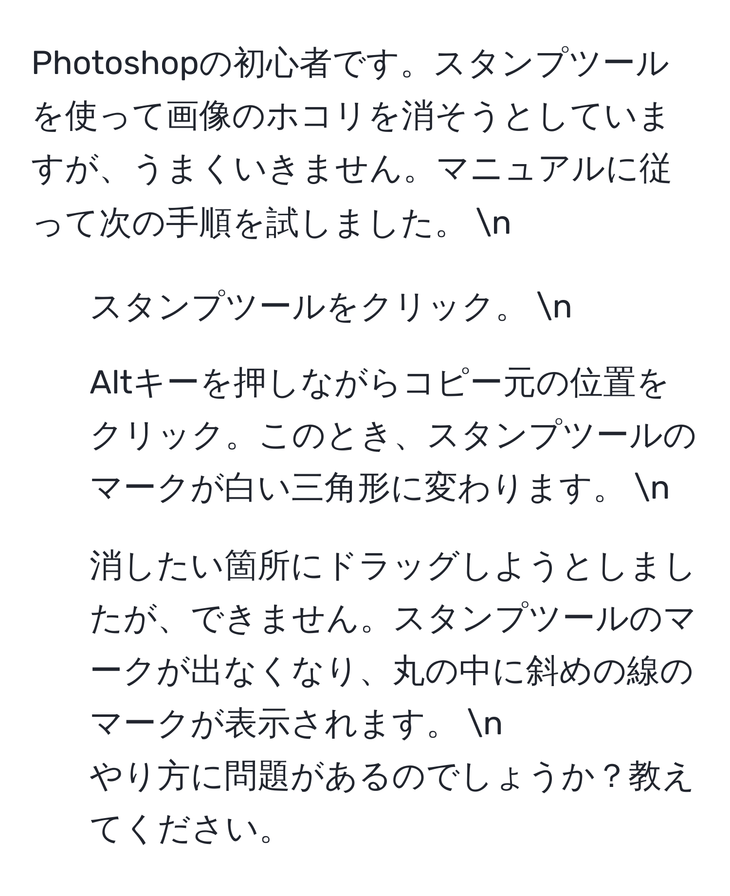 Photoshopの初心者です。スタンプツールを使って画像のホコリを消そうとしていますが、うまくいきません。マニュアルに従って次の手順を試しました。 n
1. スタンプツールをクリック。 n
2. Altキーを押しながらコピー元の位置をクリック。このとき、スタンプツールのマークが白い三角形に変わります。 n
3. 消したい箇所にドラッグしようとしましたが、できません。スタンプツールのマークが出なくなり、丸の中に斜めの線のマークが表示されます。 n
やり方に問題があるのでしょうか？教えてください。
