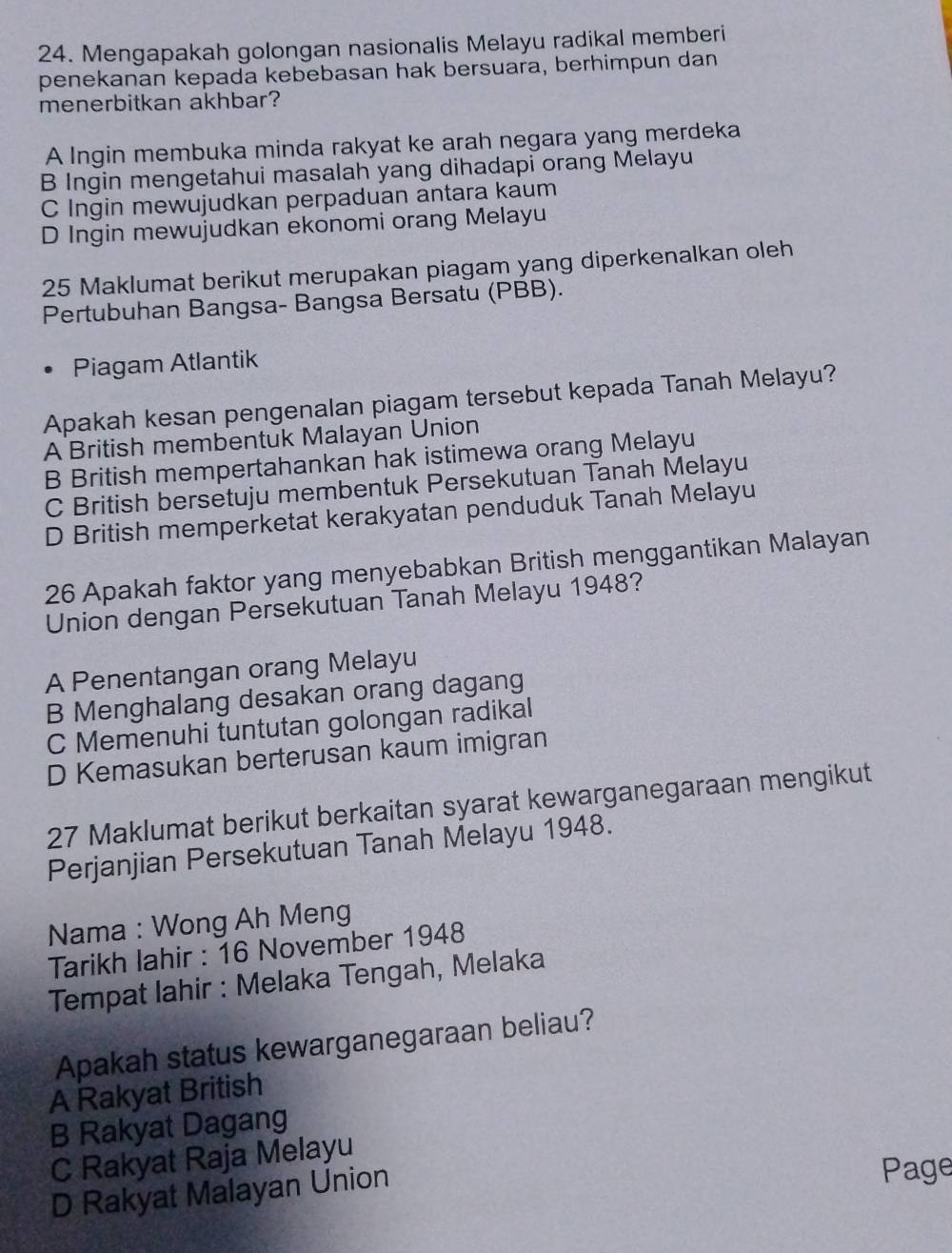 Mengapakah golongan nasionalis Melayu radikal memberi
penekanan kepada kebebasan hak bersuara, berhimpun dan
menerbitkan akhbar?
A Ingin membuka minda rakyat ke arah negara yang merdeka
B Ingin mengetahui masalah yang dihadapi orang Melayu
C Ingin mewujudkan perpaduan antara kaum
D Ingin mewujudkan ekonomi orang Melayu
25 Maklumat berikut merupakan piagam yang diperkenalkan oleh
Pertubuhan Bangsa- Bangsa Bersatu (PBB).
Piagam Atlantik
Apakah kesan pengenalan piagam tersebut kepada Tanah Melayu?
A British membentuk Malayan Union
B British mempertahankan hak istimewa orang Melayu
C British bersetuju membentuk Persekutuan Tanah Melayu
D British memperketat kerakyatan penduduk Tanah Melayu
26 Apakah faktor yang menyebabkan British menggantikan Malayan
Union dengan Persekutuan Tanah Melayu 1948?
A Penentangan orang Melayu
B Menghalang desakan orang dagang
C Memenuhi tuntutan golongan radikal
D Kemasukan berterusan kaum imigran
27 Maklumat berikut berkaitan syarat kewarganegaraan mengikut
Perjanjian Persekutuan Tanah Melayu 1948.
Nama : Wong Ah Meng
Tarikh lahir : 16 November 1948
Tempat lahir : Melaka Tengah, Melaka
Apakah status kewarganegaraan beliau?
A Rakyat British
B Rakyat Dagang
C Rakyat Raja Melayu
D Rakyat Malayan Union
Page