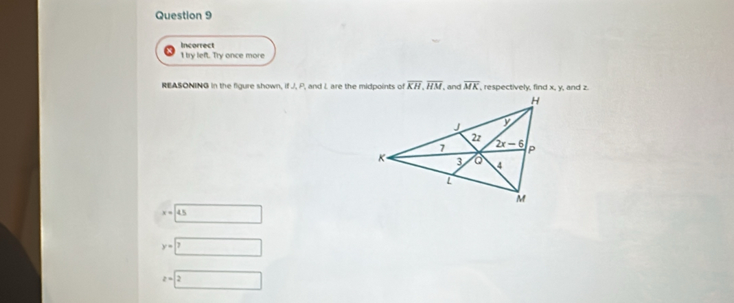 Incorrect
I try left. Try once more
REASONING in the figure shown, if J, P, and L are the midpoints of overline KH,overline HM, , and overline MK , respectively, find x, y, and z.
x=14.5
y=7 □
z=2