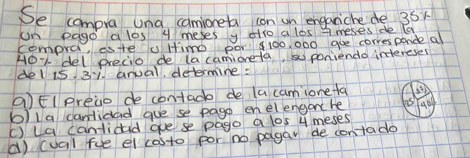 Se compra una camioneta con un enganiche de 35x
on pago a los 4 meses y olto a los ameses de a 
compra, este u ltimo por 100, 000 goe corresponde al 
HO: del precio de (a camioneta, so poniendo intereses 
del i5 31. anual. determine: 
aEl preao de contado de la camionela
3^5
b)la cantidad gue se pago enelenganc he 
as 4011
() La cantidad gue se pago a los 4 meses 
() (val fue el costo por no pagar de contado