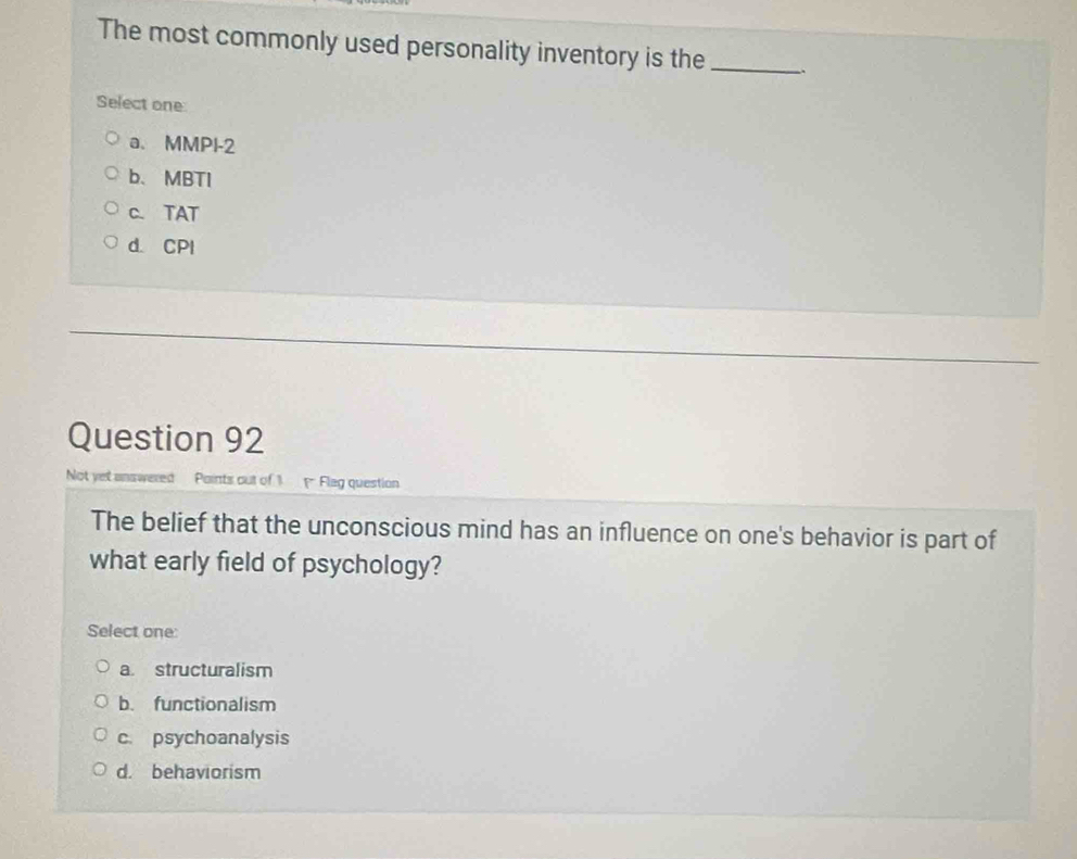 The most commonly used personality inventory is the_ 、
Select one
a. MMPI-2
b、 MBTI
c. TAT
d. CPI
Question 92
Not yet answered Paints out of 1 Flag question
The belief that the unconscious mind has an influence on one's behavior is part of
what early field of psychology?
Select one:
a. structuralism
b. functionalism
c. psychoanalysis
d. behaviorism