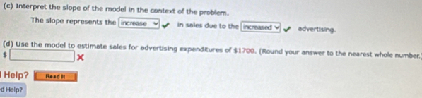 Interpret the slope of the model in the context of the problem. 
The slope represents the increase in sales due to the increased advertising. 
(d) Use the model to estimate sales for advertising expenditures of $1700. (Round your answer to the nearest whole number.
$ □ * ( 
Help? Read It 
d Help?