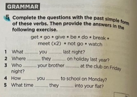 GRAMMAR 
5 Complete the questions with the past simple form 
of these verbs. Then provide the answers in the 
following exercise. 
get • go • give • be • do • break • 
meet (x2) • not go • watch 
1 What_ you_ last night? 
2 Where_ they _on holiday last year? 
3 Who _your brother _at the club on Friday 
night? 
4 How _you_ to school on Monday? 
5 What time _they_ into your flat?