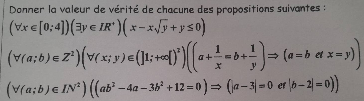 Donner la valeur de vérité de chacune des propositions suivantes :
(forall x∈ [0;4])(exists y∈ IR^+)(x-xsqrt(y)+y≤ 0)
(forall (a;b)∈ Z^2)(forall (x;y)∈ (]1;+∈fty [)^2)((a+ 1/x =b+ 1/y )Rightarrow (a=b^^circ  x=y)). 
I
(forall (a;b)∈ IN^2)((ab^2-4a-3b^2+12=0)Rightarrow (|a-3|=0 et |b-2|=0))