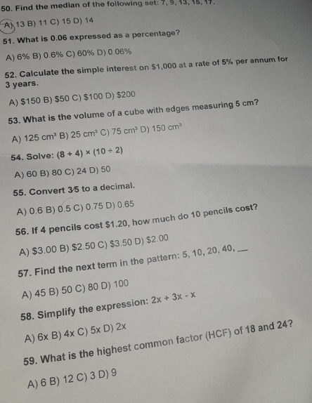 Find the median of the following set: 7, 9, 13, 15, 17.
A) 13 B) 11 C) 15 D) 14
51. What is 0.06 expressed as a percentage?
A) 6% B) 0.6% C) 60% D) 0.06%
52. Calculate the simple interest on $1,000 at a rate of 5% per annum for
3 years.
A) $150 B) $50 C) $100 D) $200
53. What is the volume of a cube with edges measuring 5 cm?
A) 125cm^3 B) 25cm^3 C) 75cm^3 D) 150cm^3
54. Solve: (8+4)* (10/ 2)
A) 60 B) 80 C) 24 D) 50
55. Convert 35 to a decimal.
A) 0.6 B) 0.5 C) 0.75 D) 0.65
56. If 4 pencils cost $1.20, how much do 10 pencils cost?
A) $3.00 B) $2.50 C) $3.50 D) $2.00
57. Find the next term in the pattern: 5, 10, 20, 40,_
A) 45 B) 50 C) 80 D) 100
58. Simplify the expression: 2x+3x-x
× D) 2×
A) 6x B) 4x C) x
59. What is the highest common factor (HCF) of 18 and 24?
A) 6 B) 12 C) 3 D) 9