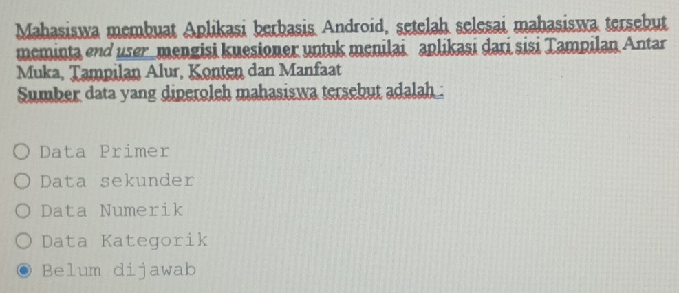 Mahasiswa membuat Aplikasi berbasis Android, setelah selesai mahasiswa tersebut
meminta end user_mengisi kuesioner untuk menilai aplikasi dari sisi Tampilan Antar
Muka, Tampilan Alur, Konten dan Manfaat
Sumber data yang diperoleh mahasiswa tersebut adalah :
Data Primer
Data sekunder
Data Numerik
Data Kategorik
Belum dijawab