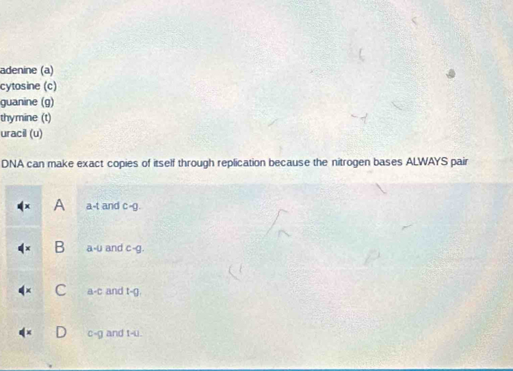 adenine (a)
cytosine (c)
guanine (g)
thymine (t)
uracil (u)
DNA can make exact copies of itself through replication because the nitrogen bases ALWAYS pair
A a-t and c-g.
B a-u and c-g.
a -c and t-
c-g and t-u.