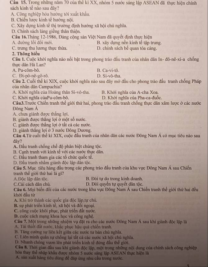 Trong những năm 70 của thể kỉ XX, nhóm 5 nước sáng lập ASEAN đã thực hiện chính
sách kinh tế nào sau đây?
A. Công nghiệp hóa hướng tới xuất khẩu,
B. Chiến lược kinh tế hướng nội.
C. Xây dựng kinh tế thị trường định hướng xã hội chủ nghĩa.
D. Chính sách láng giềng thân thiện.
Câu 16.Tháng 12-1986, Đảng cộng sản Việt Nam đã quyết định thực hiện
A. đường lối đổi mới. B. xây dựng nền kinh tế tập trung.
C. trưng thu lương thực thừa. D. chính sách bế quan tỏa cảng.
2. Thông hiểu
Câu 1. Cuộc khởi nghĩa nào nổi bật trong phong trào đấu tranh của nhân dân In- đô-nê-xi-a chống
thực dân Hà Lan?
A. Pu-côm-bô, B. Ca-vi-tô.
C. Đi-pô-nê-gô-rô. D. Si-vô-tha.
Câu 2. Cuối thế ki XIX, cuộc khởi nghĩa nào sau đây mở đầu cho phong trào đấu tranh chống Pháp
của nhân dân Campuchia?
A. Khởi nghĩa của Hoàng thân Si-vô-tha. B. Khởi nghĩa của A-cha Xoa.
C. Khởi nghĩa củaPu-côm-bô. D. Khởi nghĩa của Pha-ca-đuốc.
Câu3.Trước Chiến tranh thể giới thứ hai, phong trào đấu tranh chống thực dân xâm lược ở các nước
Đông Nam Á
A. chưa giành được thắng lợi.
B. giành được thắng lợi ở một số nước.
C. giành được thắng lợi ở tất cả các nước,
D. giành thắng lợi ở 3 nước Đông Dương.
Câu 4.Từ cuối thế kỉ XIX, cuộc đấu tranh của nhân dân các nước Đông Nam Á có mục tiêu nào sau
đây?
A. Đấu tranh chống chế độ phân biệt chủng tộc.
B. Cạnh tranh với kinh tế với các nước thực dân.
C. Đấu tranh tham gia các tổ chức quốc tế.
D. Đấu tranh nhằm giành độc lập dân tộc.
Câu 5. Mục tiêu hàng đầu trong các phong trào đấu tranh của khu vực Đông Nam Á sau Chiến
tranh thế giới thứ hai là gì?
A.Độc lập dân tộc. B. Đòi tự do trong kinh doanh.
C.Cải cách dân chủ. D. Đòi quyền tự quyết dân tộc.
Câu 6. Mọi biến đổi của các nước trong khu vực Đông Nam Á sau Chiến tranh thế giới thứ hai đều
khởi đầu từ
A. Khi trở thành các quốc gia độc lập,tự chủ.
B. sự phát triển kinh tế, xã hội và đối ngoại,
C. công cuộc khôi phục, phát triển đất nước.
D. cuộc cách mạng khoa học và công nghệ.
Câu 7. Một trong những nhiệm vụ đặt ra cho các nước Đông Nam Á sau khi giành độc lập là
A. Tái thiết đất nước, khắc phục hậu quả chiến tranh.
B. Tăng cường sự liên kết giữa các nước tư bản chủ nghĩa.
C. Liên minh quân sự chống lại tắt cả các nước xã hội chủ nghĩa.
D. Nhanh chóng vươn lên phát triển kinh tế đứng đầu thể giới.
Câu 8. Thời gian đầu sau khi giành độc lập, một trong những nội dung của chính sách công nghiệp
hóa thay thể nhập khẩu được nhóm 5 nước sáng lập ASEAN thực hiện là
A. sân xuất hãng tiêu dùng đề đáp ứng nhu cầu trong nước.