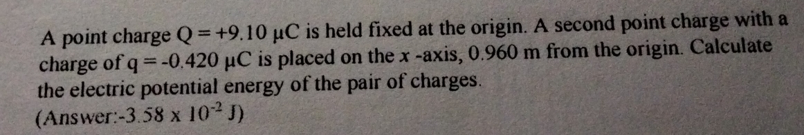 A point charge Q=+9.10mu C is held fixed at the origin. A second point charge with a 
charge of q=-0.420mu C is placed on the x -axis, 0.960 m from the origin. Calculate 
the electric potential energy of the pair of charges. 
(Answer: -3.58* 10^(-2)J)