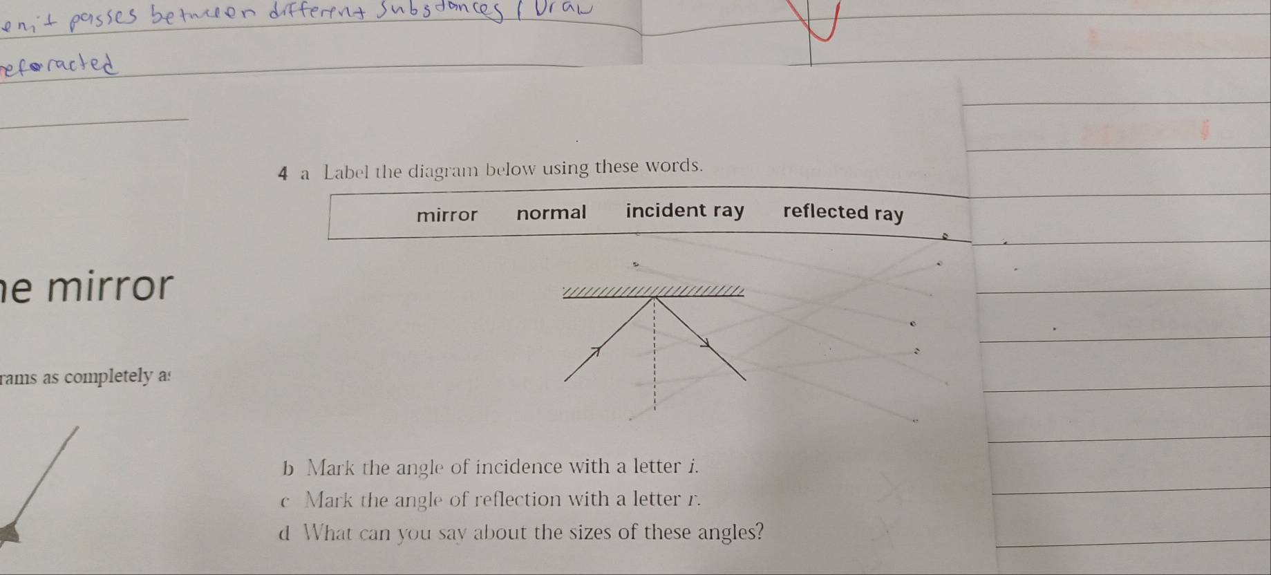 a Label the diagram below using these words.
mirror normal incident ray reflected ray
e mirror
rams as completely as
b Mark the angle of incidence with a letter i.
c Mark the angle of reflection with a letter r.
d What can you say about the sizes of these angles?