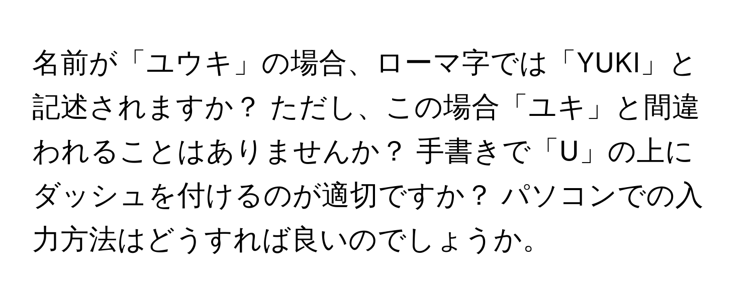 名前が「ユウキ」の場合、ローマ字では「YUKI」と記述されますか？ ただし、この場合「ユキ」と間違われることはありませんか？ 手書きで「U」の上にダッシュを付けるのが適切ですか？ パソコンでの入力方法はどうすれば良いのでしょうか。