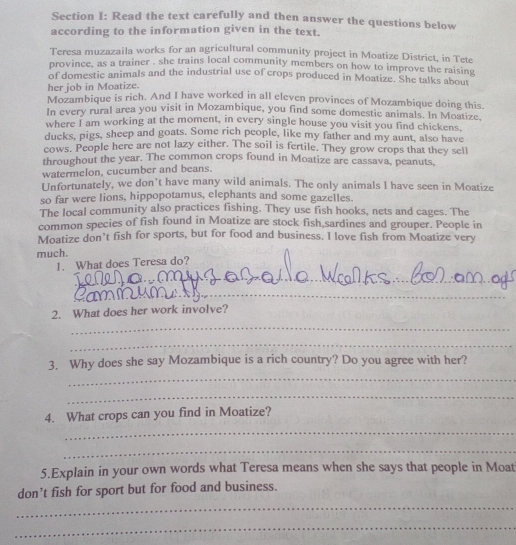 Read the text carefully and then answer the questions below 
according to the information given in the text. 
Teresa muzazaila works for an agricultural community project in Moatize District, in Tete 
province, as a trainer , she trains local community members on how to improve the raising 
of domestic animals and the industrial use of crops produced in Moatize. She talks about 
her job in Moatize. 
Mozambique is rich. And I have worked in all eleven provinces of Mozambique doing this. 
In every rural area you visit in Mozambique, you find some domestic animals. In Moatize. 
where I am working at the moment, in every single house you visit you find chickens, 
ducks, pigs, sheep and goats. Some rich people, like my father and my aunt, also have 
cows. People here are not lazy either. The soil is fertile. They grow crops that they sell 
throughout the year. The common crops found in Moatize are eassava, peanuts, 
watermelon, cucumber and beans. 
Unfortunately, we don’t have many wild animals. The only animals I have seen in Moatize 
so far were lions, hippopotamus, elephants and some gazelles. 
The local community also practices fishing. They use fish hooks, nets and cages. The 
common species of fish found in Moatize are stock fish sardines and grouper. People in 
Moatize don’t fish for sports, but for food and business. I love fish from Moatize very 
much. 
1. What does Teresa do? 
_ 
_ 
_ 
_ 
2. What does her work involve? 
_ 
_ 
3. Why does she say Mozambique is a rich country? Do you agree with her? 
_ 
_ 
4. What crops can you find in Moatize? 
_ 
_ 
5.Explain in your own words what Teresa means when she says that people in Moat 
_ 
don’t fish for sport but for food and business. 
_