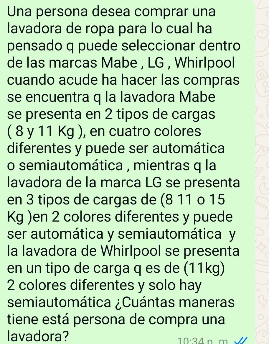 Una persona desea comprar una 
lavadora de ropa para lo cual ha 
pensado q puede seleccionar dentro 
de las marcas Mabe , LG , Whirlpool 
cuando acude ha hacer las compras 
se encuentra q la lavadora Mabe 
se presenta en 2 tipos de cargas 
( 8 y 11 Kg ), en cuatro colores 
diferentes y puede ser automática 
o semiautomática , mientras q la 
lavadora de la marca LG se presenta 
en 3 tipos de cargas de (8 11 o 15
Kg )en 2 colores diferentes y puede 
ser automática y semiautomática y 
la lavadora de Whirlpool se presenta 
en un tipo de carga q es de (11kg)
2 colores diferentes y solo hay 
semiautomática ¿Cuántas maneras 
tiene está persona de compra una 
lavadora?
10:34 n