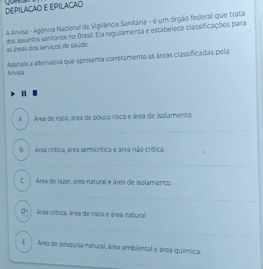 Questão
DEPILACAO E EPILACAO
A Anvisa - Agência Naclonal de Vigilância Sanitária - é um órgão federal que trata
dos assuntos sanitários no Brasil. Ela regulamenta e estabelece classificações para
as áreas dos serviços de saúde.
Assinale a alternativa que apresenta corretamente as áreas classificadas pela
Anvisa.
A Área de risco, área de pouco risco e área de isolamento.
BÁrea crítica, área semicrítica e área não crítica.
C Área de lazer, área natural e área de isolamento.
Ch Área crítica, área de risco e área natural.
E Área de pesquisa natural, área ambiental e área química.