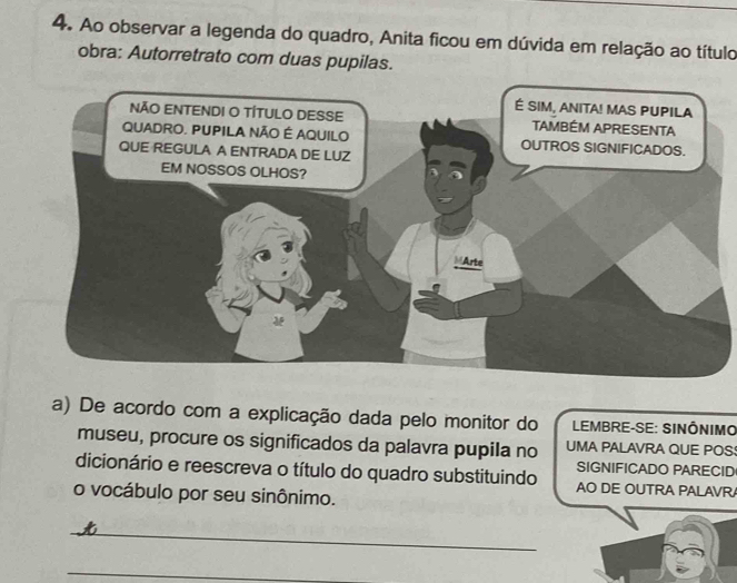 Ao observar a legenda do quadro, Anita ficou em dúvida em relação ao título 
obra: Autorretrato com duas pupilas. 
a) De acordo com a explicação dada pelo monitor do LEMBRE-SE: SINÔNIMO 
museu, procure os significados da palavra pupila no UMA PALAVRA QUE POS 
SIGNIFICADO PARECID 
dicionário e reescreva o título do quadro substituindo AO DE OUTRA PALAVR 
o vocábulo por seu sinônimo. 
_ 
_