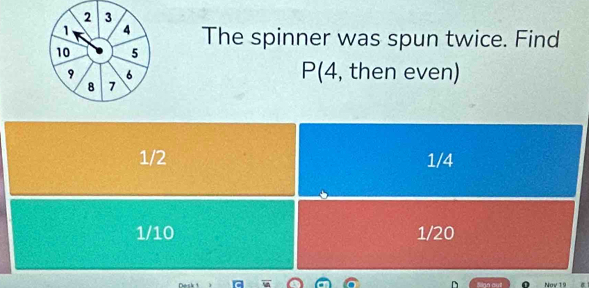 The spinner was spun twice. Find
P(4, then even)
1/2 1/4
1/10 1/20
Nask 1 Slan out Nov 19 B