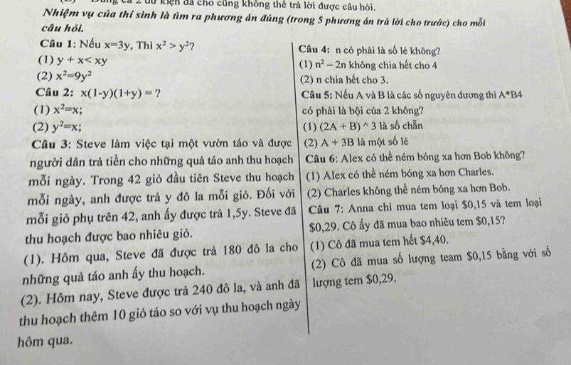 Vừ 2 du kiện đã chỗ cùng không thể trả lời được câu hỏi.
Nhiệm vụ của thí sinh là tìm ra phương án đúng (trong 5 phương án trả lời cho trước) cho mỗi
câu hỏi.
Câu 1: Nếu x=3y , Thì x^2>y^2 Câu 4:n có phải là số lẻ không?
(1) y+x (1) n^2-2n không chia hết cho 4
(2) x^2=9y^2 (2) n chia hết cho 3.
Câu 2: x(1-y)(1+y)= ?  Câu 5: Nếu A và B là các số nguyên dương thì A^*B4
(1) x^2=x; có phải là bội của 2 không?
(2) y^2=x; (1) (2A+B)^wedge 3 là số chǎn
Câu 3: Steve làm việc tại một vườn táo và được (2) A+3B là một số lẻ
người dân trả tiền cho những quả táo anh thu hoạch  Câu 6: Alex có thể ném bóng xa hơn Bob không?
mỗi ngày. Trong 42 giỏ đầu tiên Steve thu hoạch (1) Alex có thể ném bóng xa hơn Charles.
mỗi ngày, anh được trả y đô la mỗi giỏ. Đối với (2) Charles không thể ném bóng xa hơn Bob.
mỗi giỏ phụ trên 42, anh ấy được trả 1,5y. Steve đã  Câu 7: Anna chỉ mua tem loại $0,15 và tem loại
thu hoạch được bao nhiêu giỏ. $0,29. Cô ấy đã mua bao nhiêu tem $0,15?
(1). Hôm qua, Steve đã được trả 180 đô la cho (1) Cô đã mua tem hết $4,40.
những quả táo anh ấy thu hoạch. (2) Cô đã mua số lượng team $0,15 bằng với số
(2). Hôm nay, Steve được trả 240 đô la, và anh đã lượng tem $0,29.
thu hoạch thêm 10 giỏ táo so với vụ thu hoạch ngày
hôm qua.