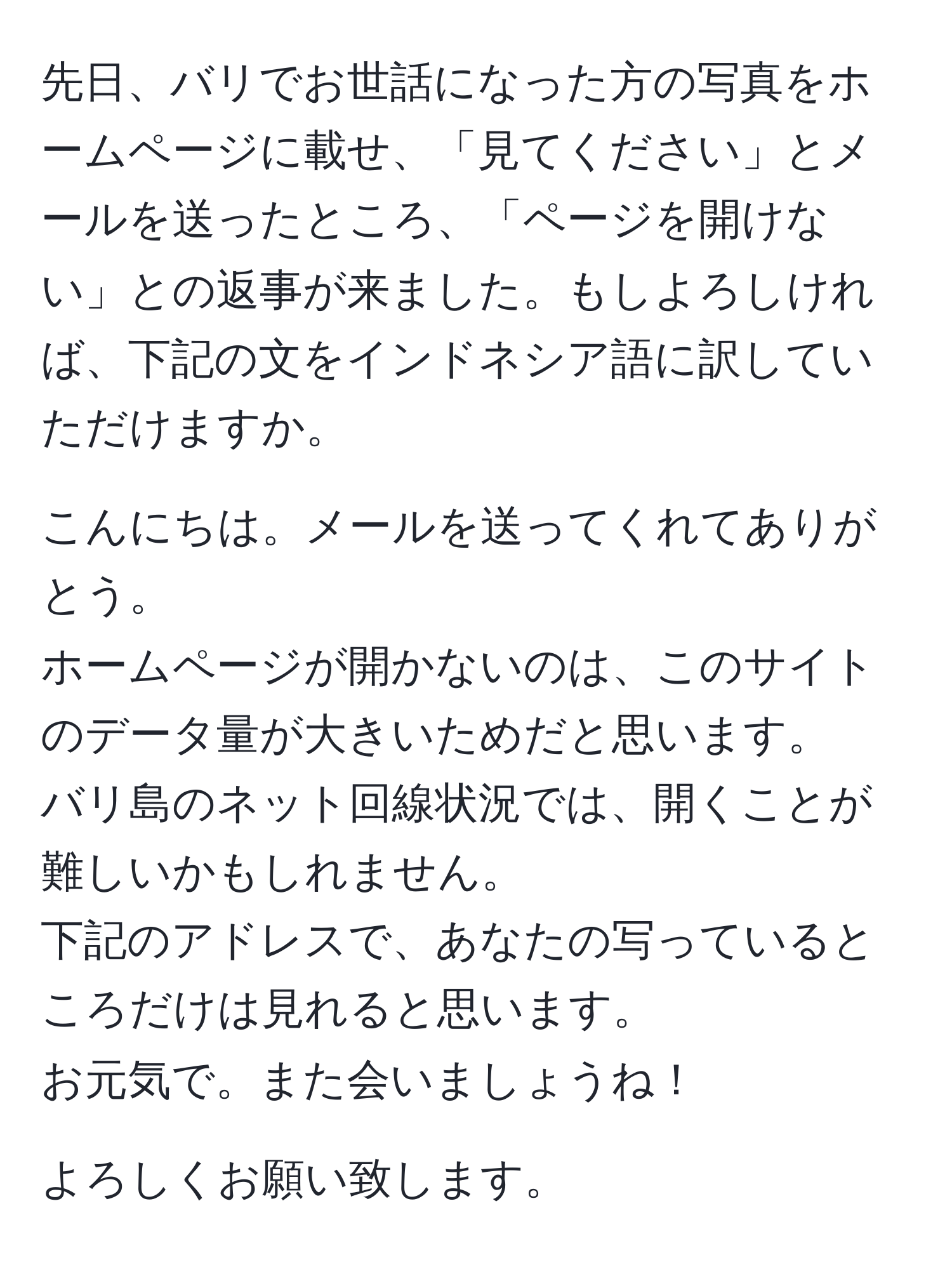 先日、バリでお世話になった方の写真をホームページに載せ、「見てください」とメールを送ったところ、「ページを開けない」との返事が来ました。もしよろしければ、下記の文をインドネシア語に訳していただけますか。

こんにちは。メールを送ってくれてありがとう。
ホームページが開かないのは、このサイトのデータ量が大きいためだと思います。
バリ島のネット回線状況では、開くことが難しいかもしれません。
下記のアドレスで、あなたの写っているところだけは見れると思います。
お元気で。また会いましょうね！

よろしくお願い致します。