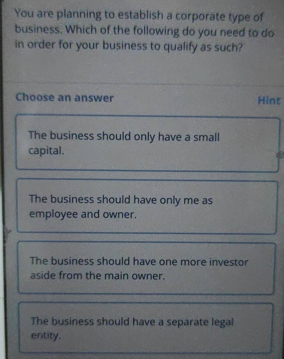 You are planning to establish a corporate type of
business. Which of the following do you need to do
in order for your business to qualify as such?
Choose an answer Hint
The business should only have a small
capital.
The business should have only me as
employee and owner.
The business should have one more investor
aside from the main owner.
The business should have a separate legal
entity.