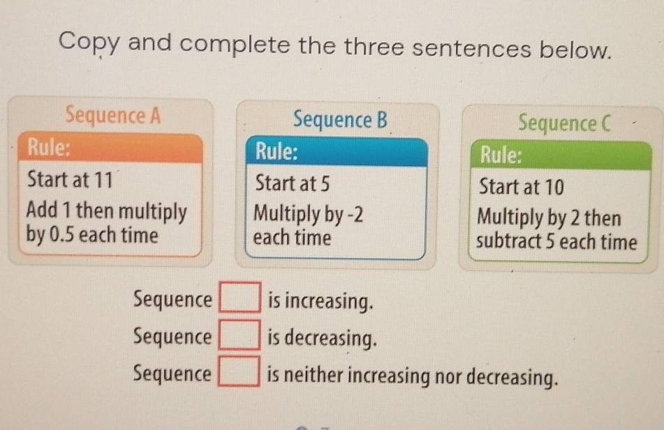 Copy and complete the three sentences below.
Sequence A Sequence B Sequence C
Rule: Rule: Rule:
Start at 11 Start at 5 Start at 10
Add 1 then multiply Multiply by -2 Multiply by 2 then
by 0.5 each time each time subtract 5 each time
Sequence □ is increasing.
Sequence □ is decreasing.
Sequence □ is neither increasing nor decreasing.