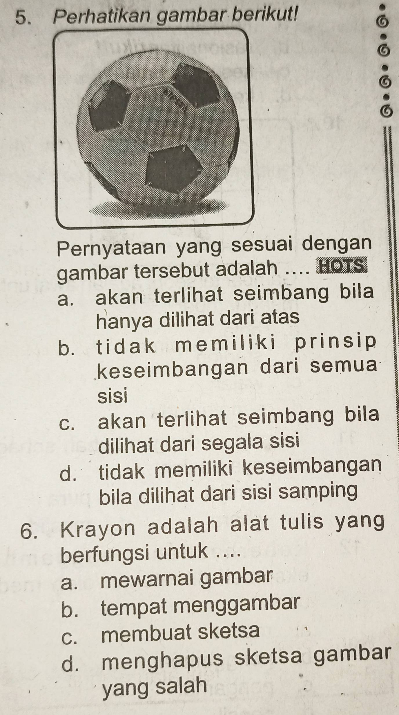 Perhatikan gambar berikut!
6
Pernyataan yang sesuai dengan
gambar tersebut adalah .... HOTS
a. akan terlihat seimbang bila
hanya dilihat dari atas
b. tidak memiliki prinsip
keseimbangan dari semua
sisi
c. akan terlihat seimbang bila
dilihat dari segala sisi
d. tidak memiliki keseimbangan
bila dilihat dari sisi samping
6. Krayon adalah alat tulis yang
berfungsi untuk ....
a. mewarnai gambar
b. tempat menggambar
c. membuat sketsa
d. menghapus sketsa gambar
yang salah