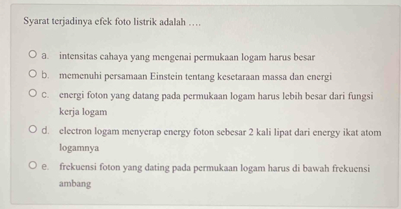 Syarat terjadinya efek foto listrik adalah …
a. intensitas cahaya yang mengenai permukaan logam harus besar
b. memenuhi persamaan Einstein tentang kesetaraan massa dan energi
C. energi foton yang datang pada permukaan logam harus lebih besar dari fungsi
kerja logam
d. electron logam menyerap energy foton sebesar 2 kali lipat dari energy ikat atom
logamnya
e. frekuensi foton yang dating pada permukaan logam harus di bawah frekuensi
ambang