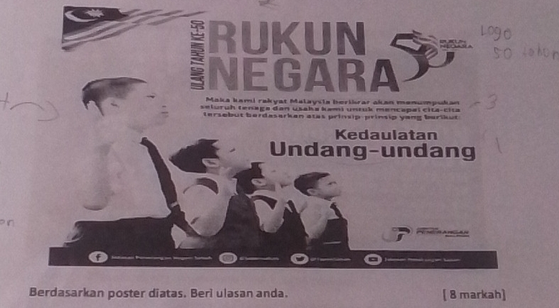 RUKUN 
NEGARA 
Maka kami rakyat Malaysia berikrar akan menumpukan 
seluruh tenaga dan usaka kami unruk mencapal cita-cita 
tersebut berdasarken atas prinsip-prinsip yang burikut 
Kedaulatan 
Undang-undang 
Berdasarkan poster diatas. Beri ulasan anda. [ 8 markah]