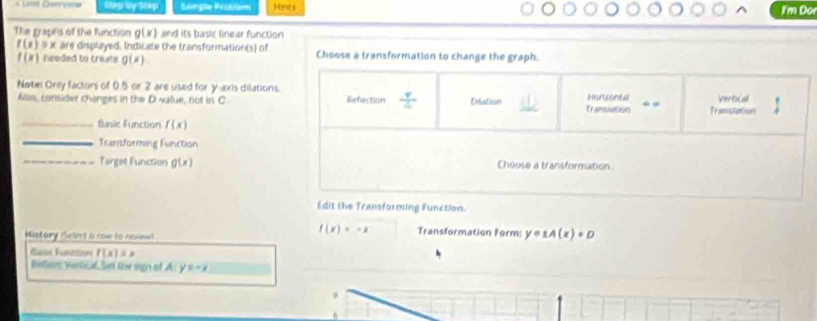 Sample Probem Hints
I'm Dor
The graphs of the function g(x) and its basie linear function
f(x)=x are displayed. Indicate the transformation(s) of Choose a transformation to change the graph.
f(x) needed to creats g(x)
Note: Only factors of 0.5 or 2 are used for y-axis dilations. Refection  4/4  Dilation Haruental _Vertcal
Also, consider changes in th=D value, not in C TraPSmOGO Transtation
_Basir f_18 ution f(x)
_Transforming Function
_Target Function g(x) Choose a transformation
Edit the Transforming Function.
Mistory Select a row to nenal
f(x)=-x Transformation Form: y=1A(x)+D
Saas Function f(x)=x
Bisore vertic al bet the sgn of A y=-x _
9