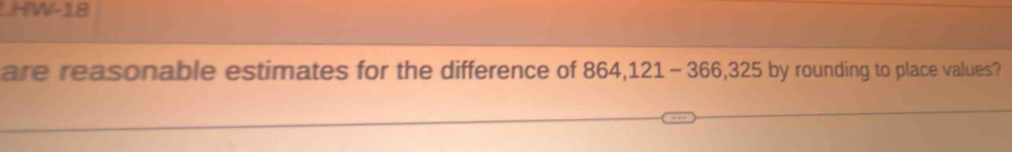 HW-18 
are reasonable estimates for the difference of 864,121-366,325 by rounding to place values?