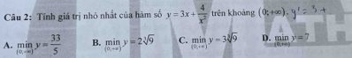 Tính giá trị nhỏ nhất của hàm số y=3x+ 4/x^2  trên khoảng (0;+∈fty ).
A. miny= 33/5  B. miny=2sqrt[3](9) C. miny=3sqrt[3](9) D. limlimits _tto ∈fty y=