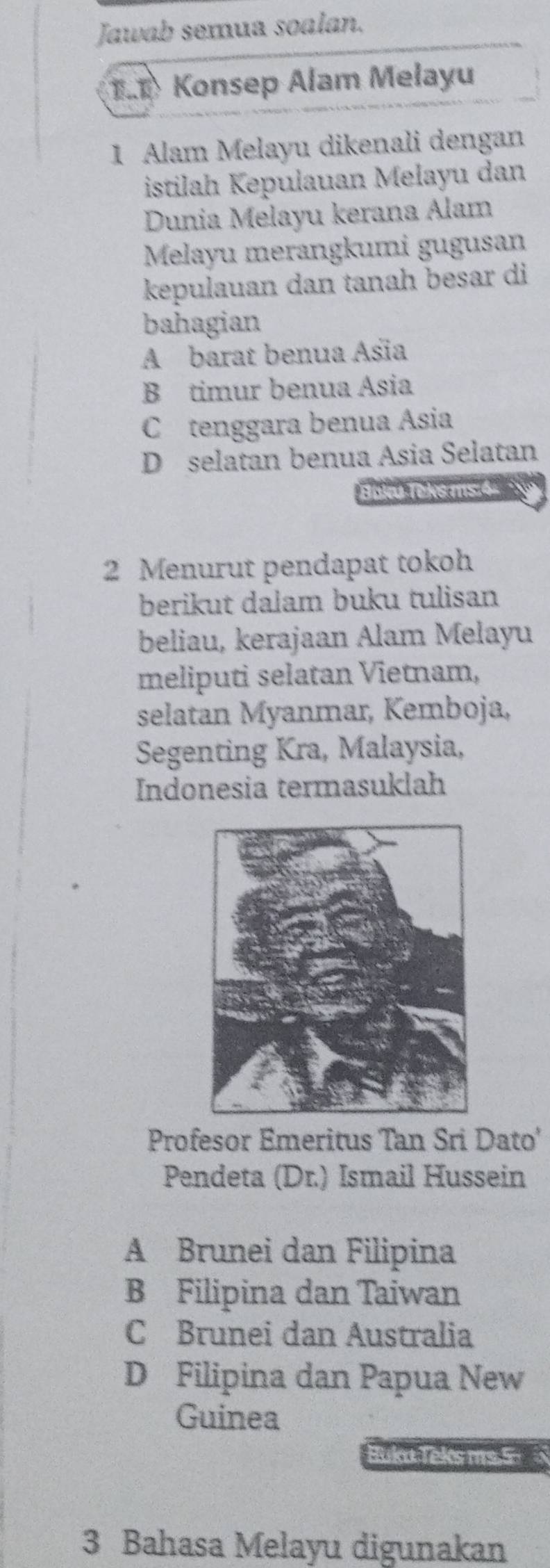 Jawab semua soalan.
T.T Konsep Alam Melayu
1 Alam Melayu dikenali dengan
istilah Kepulauan Melayu dan
Dunia Melayu kerana Alam
Melayu merangkumi gugusan
kepulauan dan tanah besar di
bahagian
A barat benua Asia
B timur benua Ásia
C tenggara benua Asia
D selatan benua Asia Selatan
Boku Teks ms.4-
2 Menurut pendapat tokoh
berikut dalam buku tulisan
beliau, kerajaan Alam Melayu
meliputi selatan Vietnam,
selatan Myanmar, Kemboja,
Segenting Kra, Malaysia,
Indonesia termasuklah
Profesor Emeritus Tan Sri Dato'
Pendeta (Dr.) Ismail Hussein
A Brunei dan Filipina
B Filipina dan Taiwan
C Brunei dan Australia
D Filipina dan Papua New
Guinea
Bukt Teks ms.5
3 Bahasa Melayu digunakan