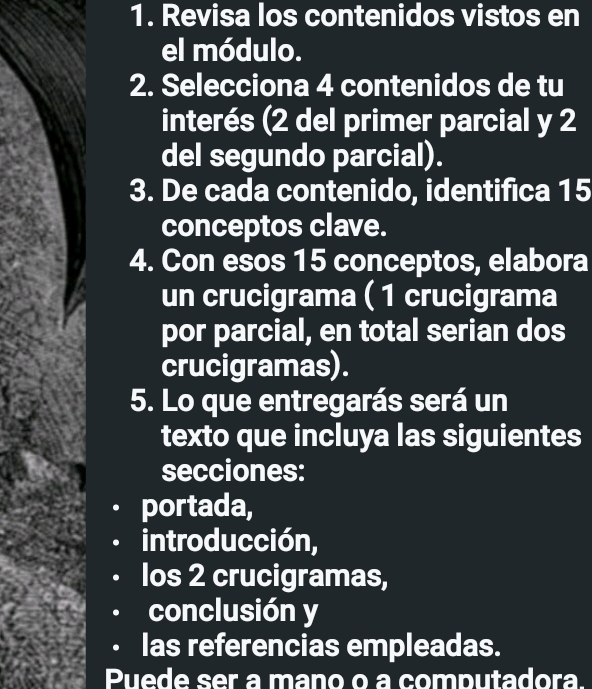 Revisa los contenidos vistos en 
el módulo. 
2. Selecciona 4 contenidos de tu 
interés (2 del primer parcial y 2
del segundo parcial). 
3. De cada contenido, identifica 15
conceptos clave. 
4. Con esos 15 conceptos, elabora 
un crucigrama ( 1 crucigrama 
por parcial, en total serian dos 
crucigramas). 
5. Lo que entregarás será un 
texto que incluya las siguientes 
secciones: 
portada, 
introducción, 
los 2 crucigramas, 
conclusión y 
las referencias empleadas. 
Puede ser a mano o a computadora.