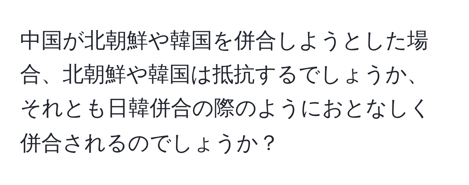 中国が北朝鮮や韓国を併合しようとした場合、北朝鮮や韓国は抵抗するでしょうか、それとも日韓併合の際のようにおとなしく併合されるのでしょうか？