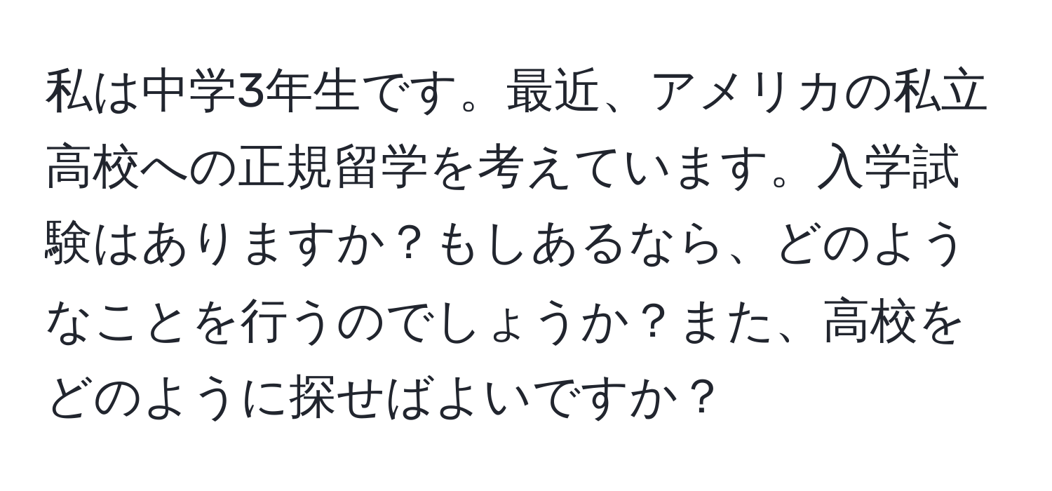 私は中学3年生です。最近、アメリカの私立高校への正規留学を考えています。入学試験はありますか？もしあるなら、どのようなことを行うのでしょうか？また、高校をどのように探せばよいですか？