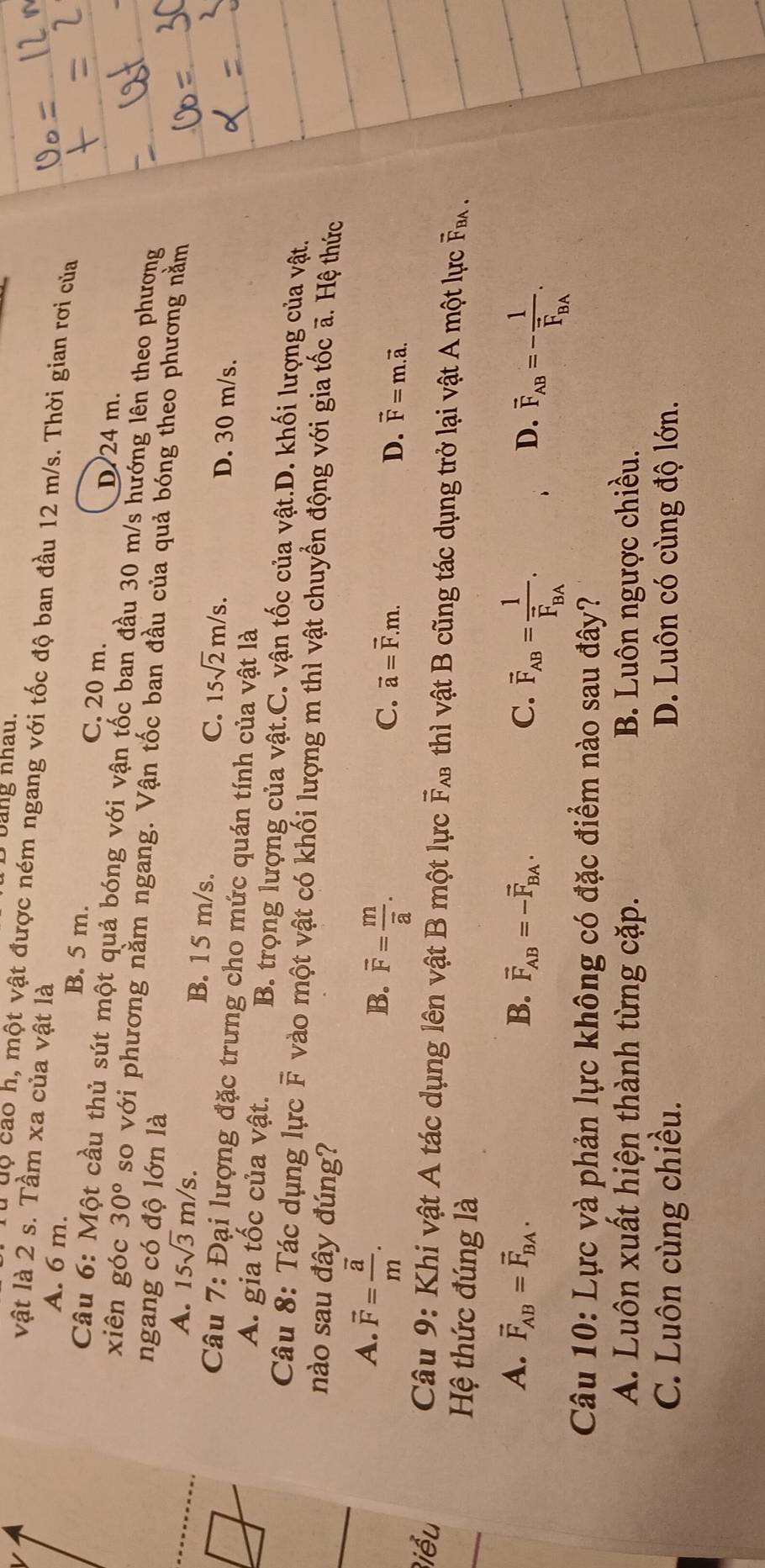 Dbang nhâu.
vật là 2 s. Tầm xa của vật là
Tu dộ cao h, một vật được ném ngang với tốc độ ban đầu 12 m/s. Thời gian rơi của
A. 6 m. B. 5 m. C. 20 m. D 24 m.
Câu 6: Một cầu thủ sút một quả bóng với vận tốc ban đầu 30 m/s hướng lên theo phương
xiên góc 30° so với phương nằm ngang. Vận tốc ban đầu của quả bóng theo phương nằm
ngang có độ lớn là
A. 15sqrt(3)m/s. B. 15 m/s. C. 15sqrt(2)m/s. D. 30 m/s.
Câu 7: Đại lượng đặc trưng cho mức quán tính của vật là
A. gia tốc của vật. B. trọng lượng của vật.C. vận tốc của vật.D. khối lượng của vật.
Câu 8: Tác dụng lực overline F vào một vật có khối lượng m thì vật chuyển động với gia tốc ã. Hệ thức
nào sau đây đúng?
A. overline F=frac overline am.
B. overline F=frac moverline a.
C. vector a=vector F.m. D. vector F=m.vector a.
Biểu  Câu 9: Khi vật A tác dụng lên vật B một lực vector F_AB B thì vật B cũng tác dụng trở lại vật A một lực F .
Hệ thức đúng là
A. vector F_AB=vector F_BA. B. vector F_AB=-vector F_BA. C. overline F_AB=frac 1overline F_BA.
D. vector F_AB=-frac 1vector F_BA.
Câu 10: Lực và phản lực không có đặc điểm nào sau đây?
A. Luôn xuất hiện thành từng cặp. B. Luôn ngược chiều.
C. Luôn cùng chiều. D. Luôn có cùng độ lớn.