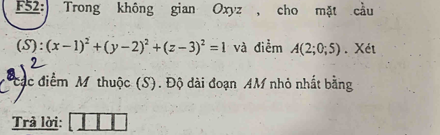 F52: Trong không gian Oxyz , cho mặt cầu 
(S): (x-1)^2+(y-2)^2+(z-3)^2=1 và điểm A(2;0;5). Xét 
Các điểm M thuộc (S). Độ đài đoạn AM nhỏ nhất bằng 
Trà lời: