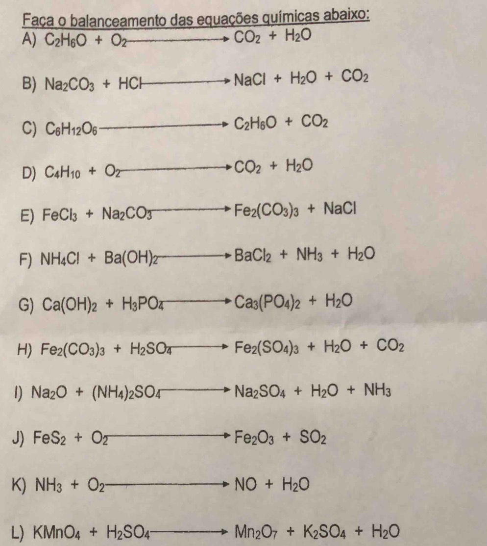 Faça o balanceamento das equações químicas abaixo:
A) C_2H_6O+O_2to CO_2+H_2O
B) Na_2CO_3+HCl to NaCl+H_2O+CO_2
C) C_6H_12O_6 (-3,4) to C_2H_6O+CO_2
D) C_4H_10+O_2 ∴ △ AB=△ x°-6)^circ  to CO_2+H_2O
_ 
E) FeCl_3+Na_2CO_3 to Fe_2(CO_3)_3+NaCl
F) NH_4Cl+Ba(OH)_2to BaCl_2+NH_3+H_2O
G) Ca(OH)_2+H_3PO_4to Ca_3(PO_4)_2+H_2O
H) Fe_2(CO_3)_3+H_2SO_4to Fe_2(SO_4)_3+H_2O+CO_2
1) Na_2O+(NH_4)_2SO_4to Na_2SO_4+H_2O+NH_3
J) FeS_2+O_2to Fe_2O_3+SO_2
K) NH_3+O_2- to NO+H_2O
L) KMnO_4+H_2SO_4to Mn_2O_7+K_2SO_4+H_2O