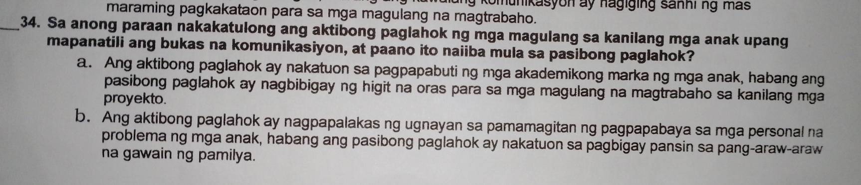 komunikasyon ay hagiging sanhi ng más
maraming pagkakataon para sa mga magulang na magtrabaho.
_34. Sa anong paraan nakakatulong ang aktibong paglahok ng mga magulang sa kanilang mga anak upang
mapanatili ang bukas na komunikasiyon, at paano ito naiiba mula sa pasibong paglahok?
a. Ang aktibong paglahok ay nakatuon sa pagpapabuting mga akademikong marka ng mga anak, habang ang
pasibong paglahok ay nagbibigay ng higit na oras para sa mga magulang na magtrabaho sa kanilang mga
proyekto.
b. Ang aktibong paglahok ay nagpapalakas ng ugnayan sa pamamagitan ng pagpapabaya sa mga personal na
problema ng mga anak, habang ang pasibong paglahok ay nakatuon sa pagbigay pansin sa pang-araw-araw
na gawain ng pamilya.