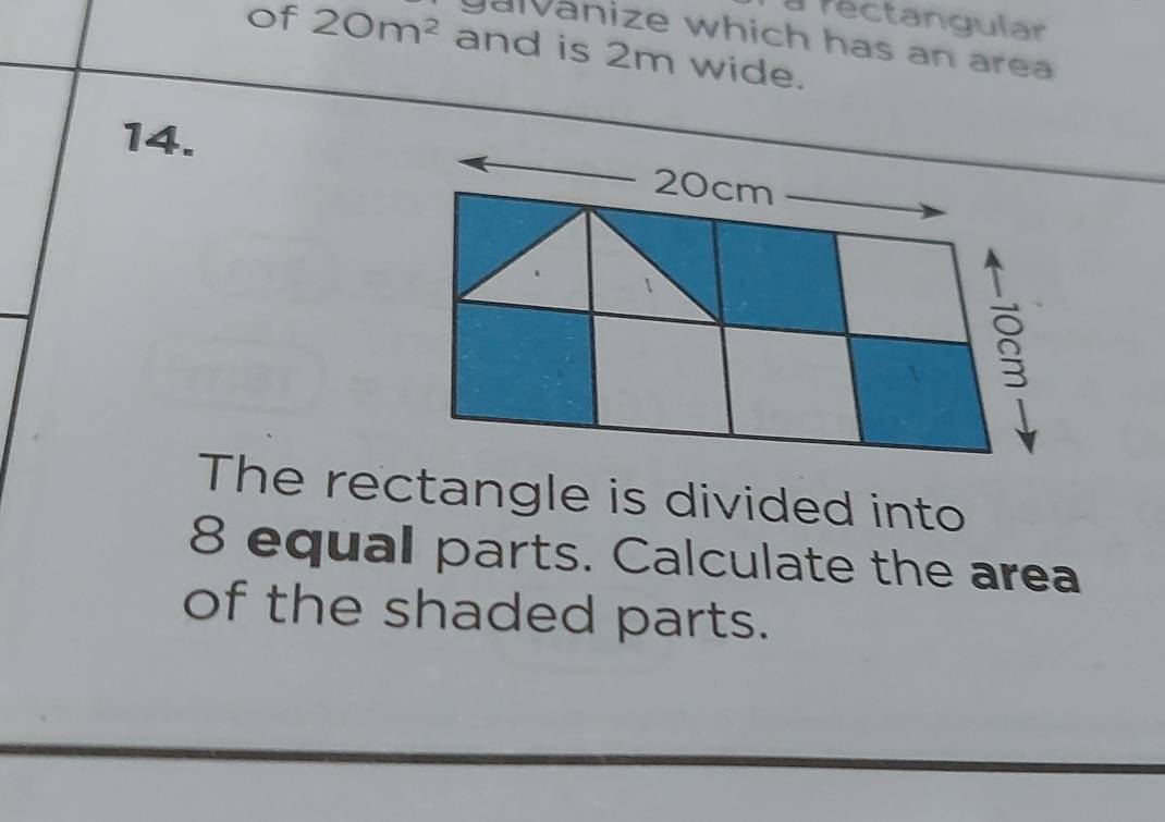 a rectangular 
galvanize which has an area 
of 20m^2 and is 2m wide. 
14.
20cm
The rectangle is divided into
8 equal parts. Calculate the area 
of the shaded parts.