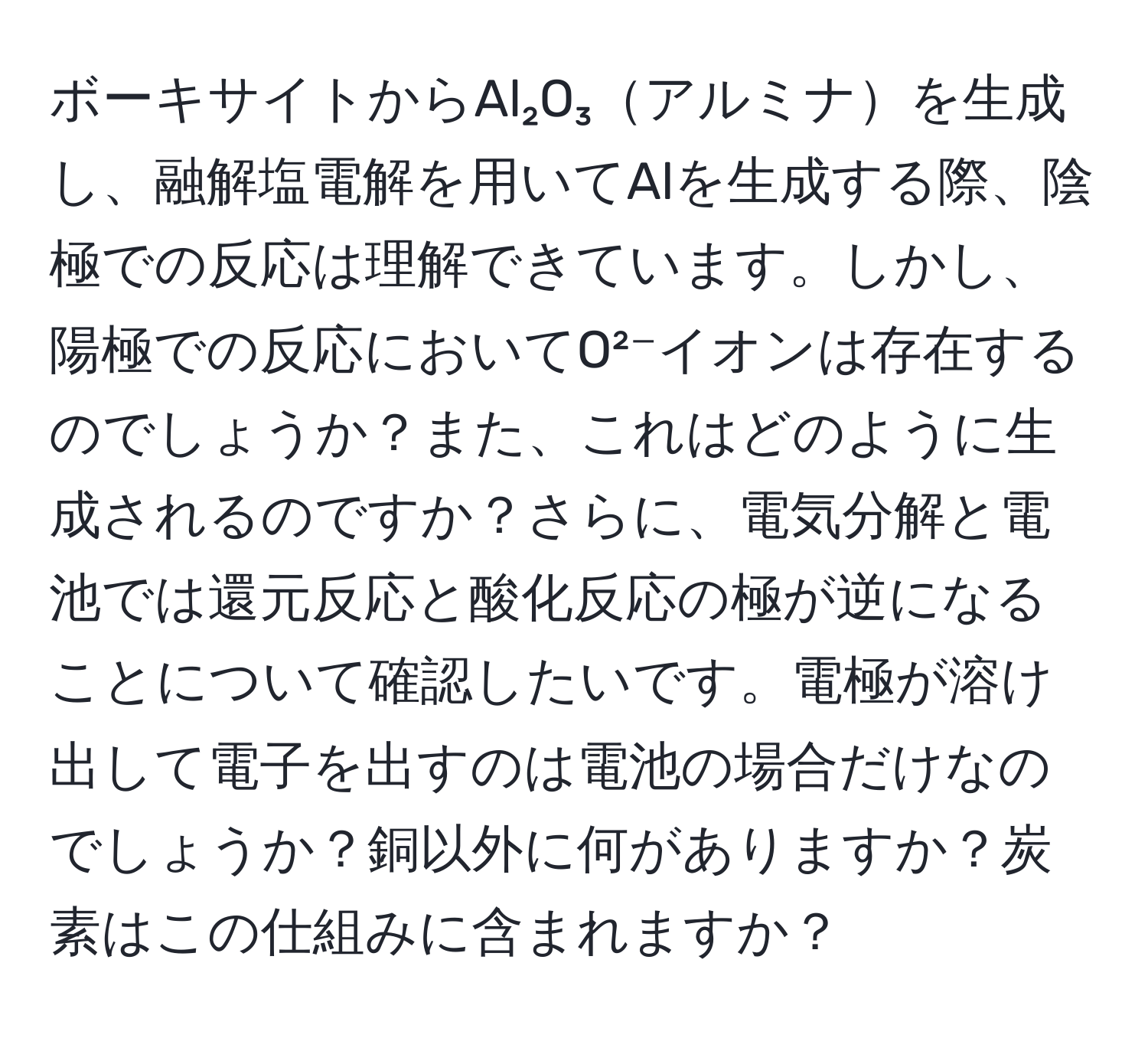 ボーキサイトからAl₂O₃アルミナを生成し、融解塩電解を用いてAlを生成する際、陰極での反応は理解できています。しかし、陽極での反応においてO²⁻イオンは存在するのでしょうか？また、これはどのように生成されるのですか？さらに、電気分解と電池では還元反応と酸化反応の極が逆になることについて確認したいです。電極が溶け出して電子を出すのは電池の場合だけなのでしょうか？銅以外に何がありますか？炭素はこの仕組みに含まれますか？