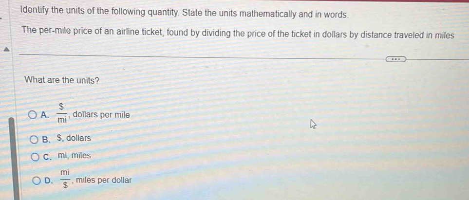 ldentify the units of the following quantity. State the units mathematically and in words.
The per-mile price of an airline ticket, found by dividing the price of the ticket in dollars by distance traveled in miles
What are the units?
A.  s/mi  , dollars per mile
B. $, dollars
C. mi, miles
D.  mi/S  , miles per dollar