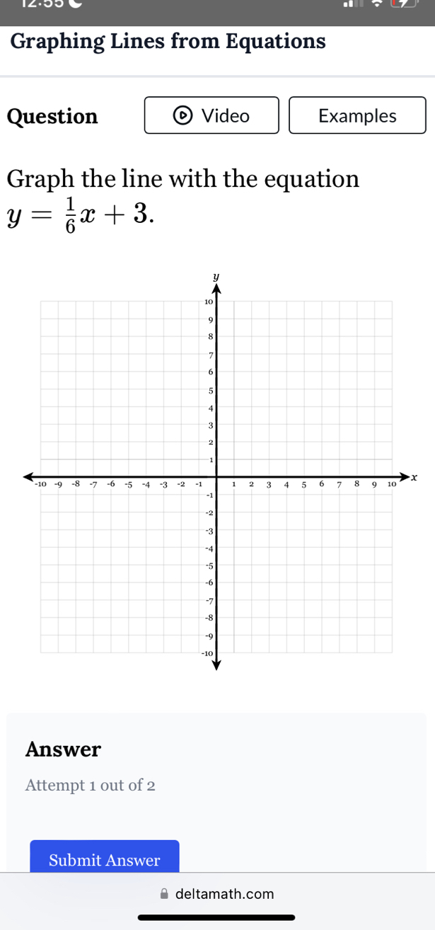 Graphing Lines from Equations 
Question Video Examples 
Graph the line with the equation
y= 1/6 x+3.
x
Answer 
Attempt 1 out of 2 
Submit Answer 
deltamath.com