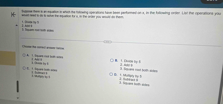 Suppose there is an equation in which the following operations have been performed on x, in the following order. List the operations you
would need to do to solve the equation for x, in the order you would do them.
1. Divide by 5
2. Add 9
3. Square root both sides
Choose the correct answer below.
A. 1. Square root both sides B. 1. Divide by 5
2. Add 9
2. Add 9
3. Divide by 5 3. Square root both sides
C. 1. Square both sides 2. Subtract 9 D. 1. Multiply by 5 2. Subtract 9
3. Multiply by 5 3. Square both sides