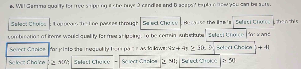 Will Gemma qualify for free shipping if she buys 2 candles and 8 soaps? Explain how you can be sure. 
Select Choice |; It appears the line passes through Select Choice . Because the line is Select Choice , then this 
combination of items would qualify for free shipping. To be certain, substitute Select Choice for x and 
Select Choice for y into the inequality from part a as follows: 9x+4y≥ 50; 9 Select Choice ) + 4( 
Select Choice b≥ 50 ?; Select Choice + Select Choice ≥ 50; Select Choice ≥ 50