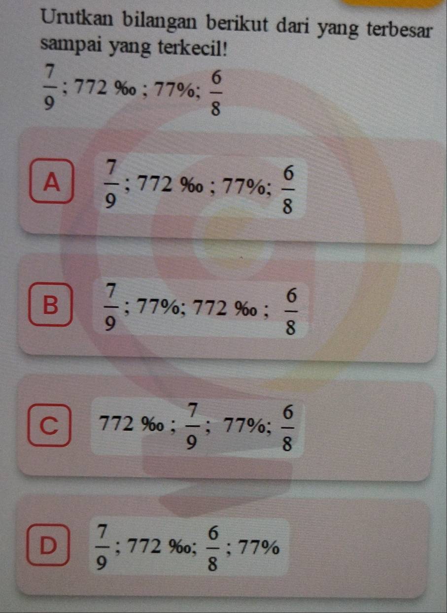 Urutkan bilangan berikut dari yang terbesar
sampai yang terkecil!
 7/9 ; 772% o; 77%  6/8 
A  7/9 ; 7 72% o; 77% 7 ;  6/8 
B  7/9 ; 77%; 772% o;  6/8 
 6/8 
C 772% o;  7/9 ; 77%;
D  7/9 ; 77 2 960; y  6/8 ; 77%