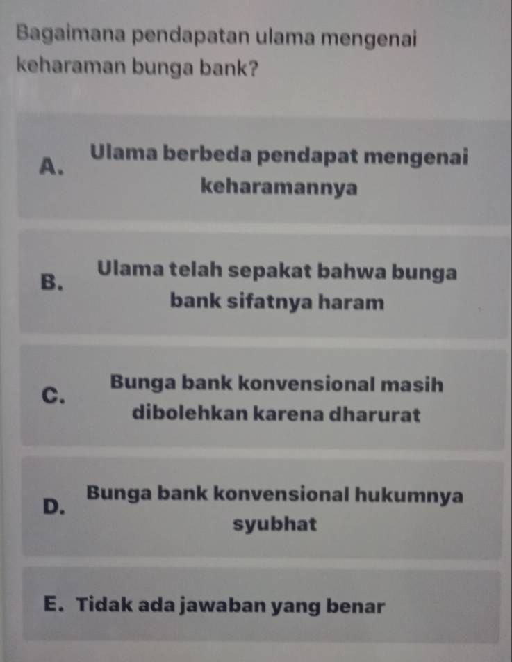 Bagaimana pendapatan ulama mengenai
keharaman bunga bank?
A.
Ulama berbeda pendapat mengenai
keharamannya
B.
Ulama telah sepakat bahwa bunga
bank sifatnya haram
C. Bunga bank konvensional masih
dibolehkan karena dharurat
D. Bunga bank konvensional hukumnya
syubhat
E. Tidak ada jawaban yang benar